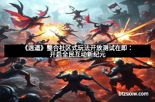 《逍遥》整合社区式玩法开放测试在即：开启全民互动新纪元